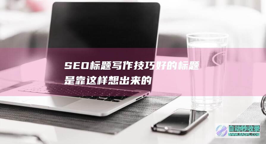 SEO标题写作技巧：好的标题是靠这样想出来的