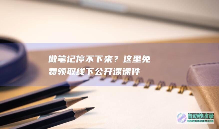 做笔记停不下来？这里免费领取线下公开课课件！