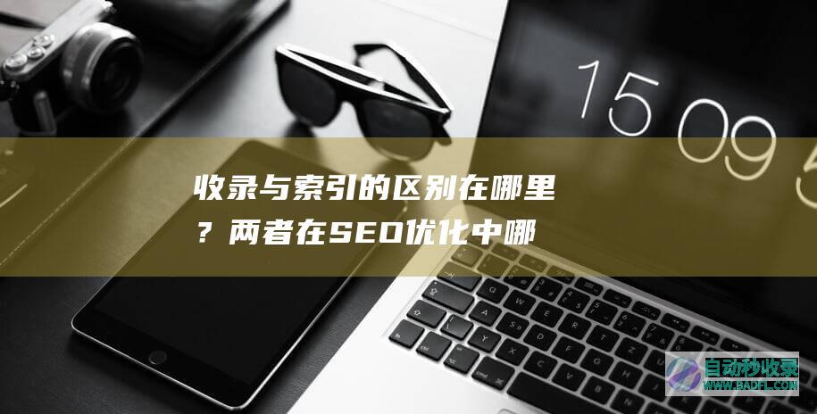 收录与索引的区别在哪里？两者在SEO优化中哪个重要？