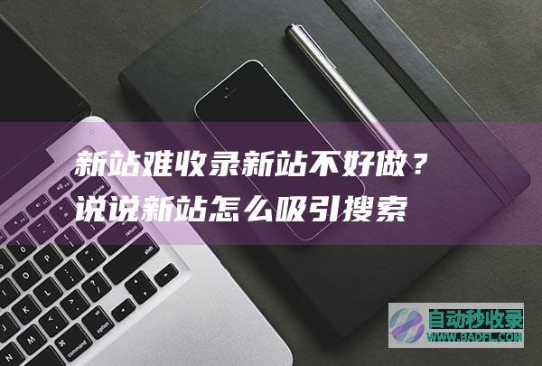新站难收录、新站不好做？说说新站怎么吸引搜索引擎