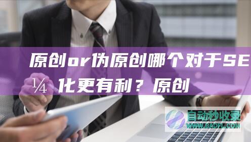 原创or伪原创哪个对于SEO优化更有利？原创工具是否真的好？