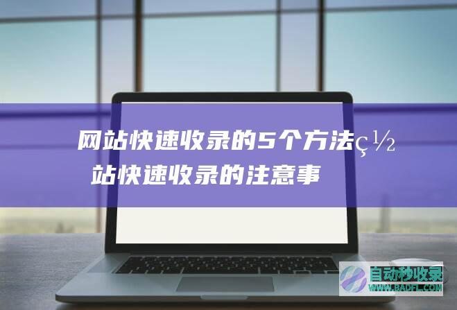 网站快速收录的5个方法,网站快速收录的注意事项