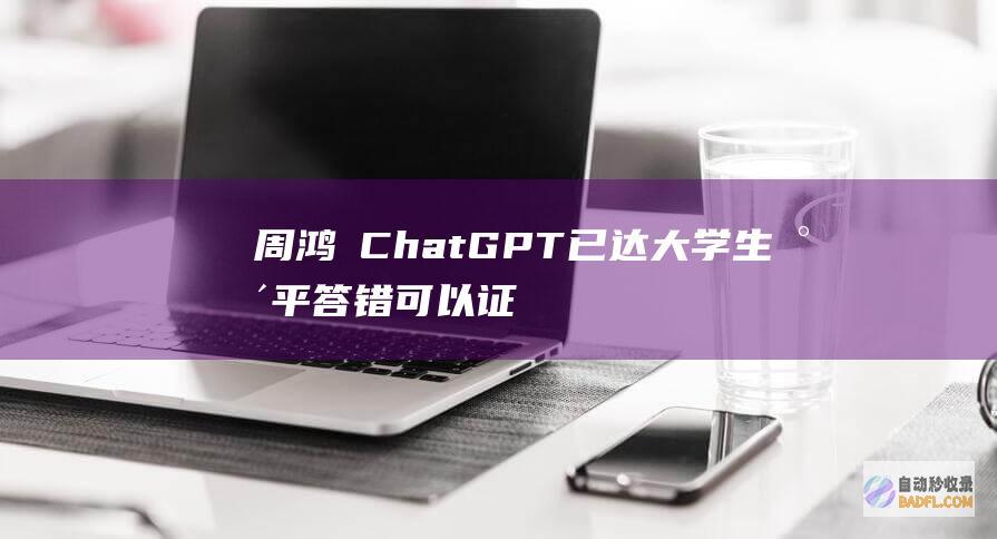 周鸿祎 ChatGPT已达大学生水平 答错可以证明智力