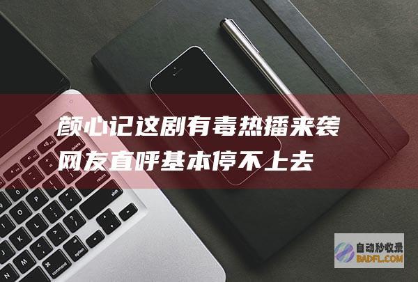 颜心记 这剧有毒 热播来袭 网友直呼 基本停不上去！ (颜心什么小说)