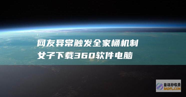 网友 异常触发全家桶机制 女子下载360软件 电脑还好吗 (网友异常触发什么意思)