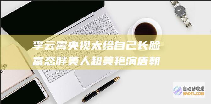 李云霄央视太给自己长脸 富态胖美人超美艳 演唐朝贵妃满脸肉感 (李云霄骂堂)