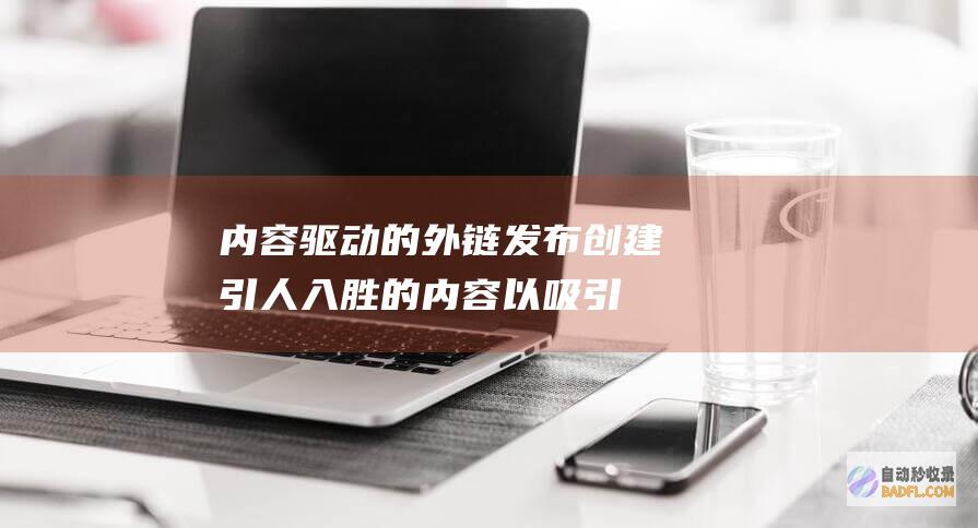 内容驱动的外链发布：创建引人入胜的内容以吸引自然外链 (内容驱动是什么意思)