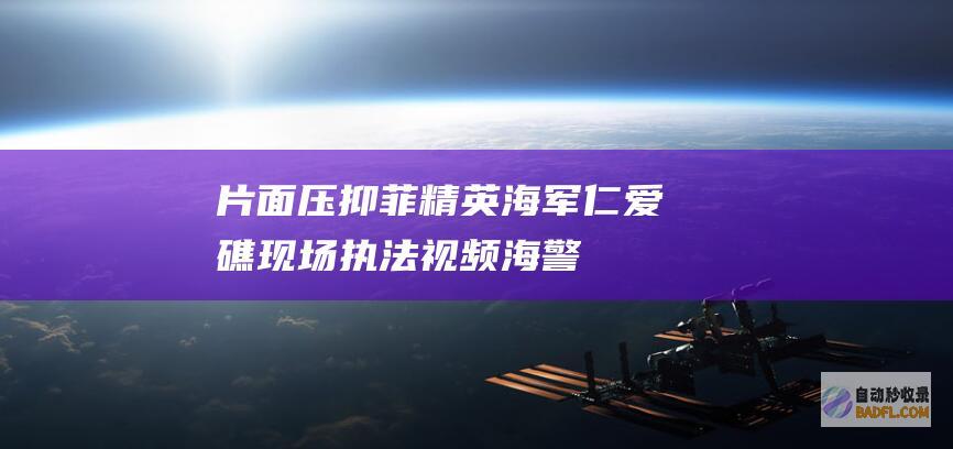 片面压抑菲精英海军！ 仁爱礁现场执法视频！海警身穿防弹衣登船