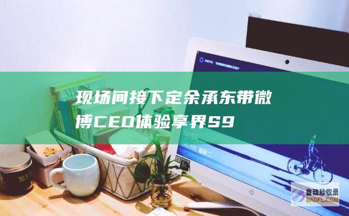 现场间接下定！ 余承东带微博CEO体验享界S9 直呼比他MPV还舒适 (现场间接下定义是什么)