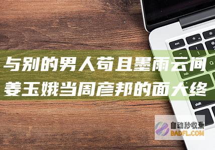 与别的男人苟且 墨雨云间 姜玉娥当周彦邦的面 大终局 狠 (与别的男人苟且相处)