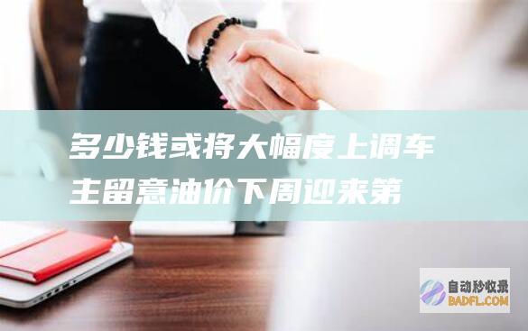 多少钱或将大幅度上调 车主留意！油价下周迎来第13次调整 (多少钱以后)