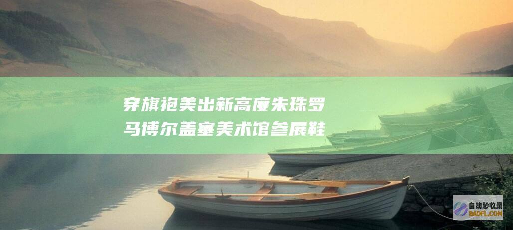 穿旗袍美出新高度 朱珠罗马博尔盖塞美术馆参展 鞋子搭配的异常 (穿旗袍美出新娘的说说)