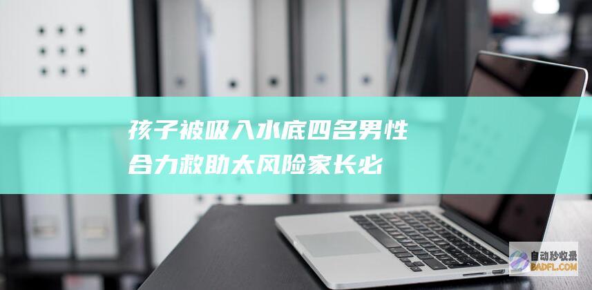 孩子被吸入水底 四名男性合力救助 太风险！家长必定不能大意 (孩子被吸入水中怎么办)