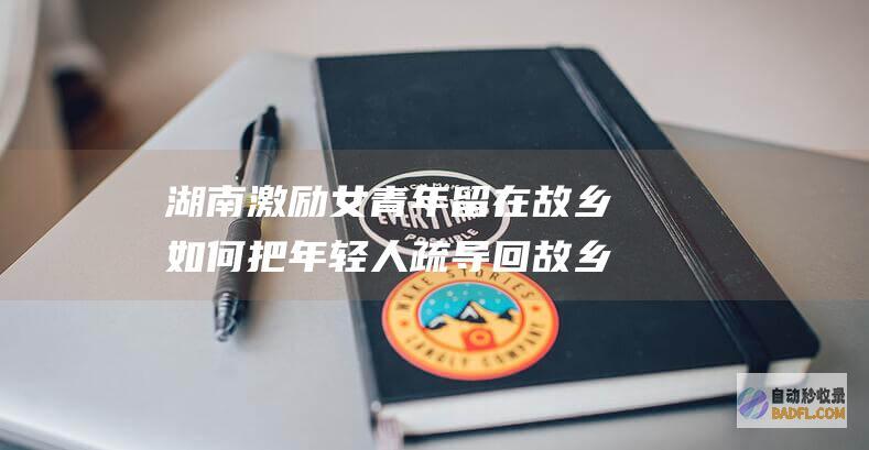湖南激励女青年留在故乡 如何把年轻人疏导回故乡介入乡村复兴 (湖南鼓励女青年留乡原文)