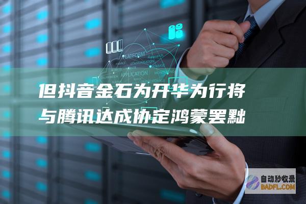 但抖音金石为开 华为行将与腾讯达成协定鸿 蒙罢黜对微信抽成！信息称华为也在笼络字节跳动 (抖音上面的金是什么意思)