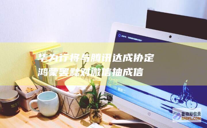 华为行将与腾讯达成协定鸿 蒙罢黜对微信抽成！信息称华为也在笼络字节跳动 但抖音金石为开 (华为与腾讯最新消息)