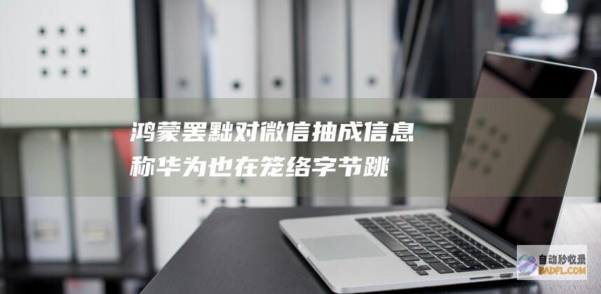 鸿蒙罢黜对微信抽成！信息称华为也在笼络字节跳动 但抖音金石为开 感动腾讯 (鸿蒙罢黜对微信有用吗)