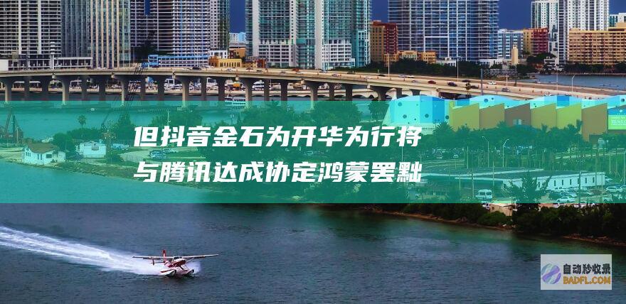 但抖音金石为开 华为行将与腾讯达成协定鸿 蒙罢黜对微信抽成！信息称华为也在笼络字节跳动 (抖音金矿)