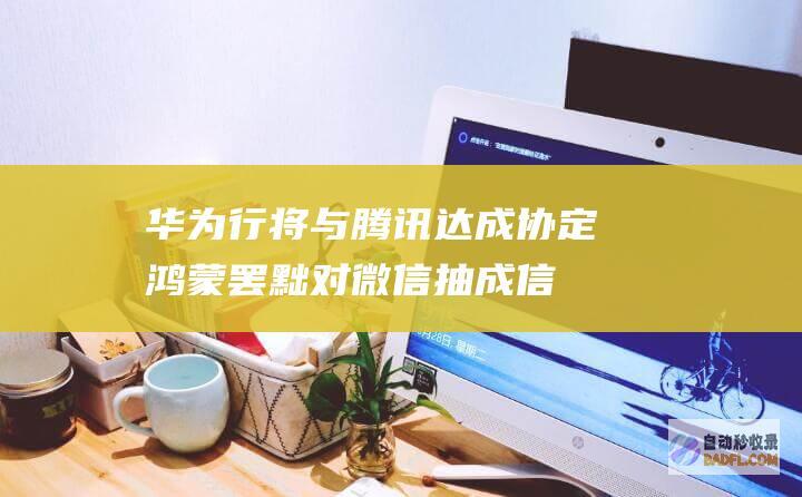 华为行将与腾讯达成协定鸿 蒙罢黜对微信抽成！信息称华为也在笼络字节跳动 但抖音金石为开 (华为行将与腾讯合作)