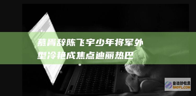 慕胥辞陈飞宇少年将军外型冷艳成焦点迪丽热巴