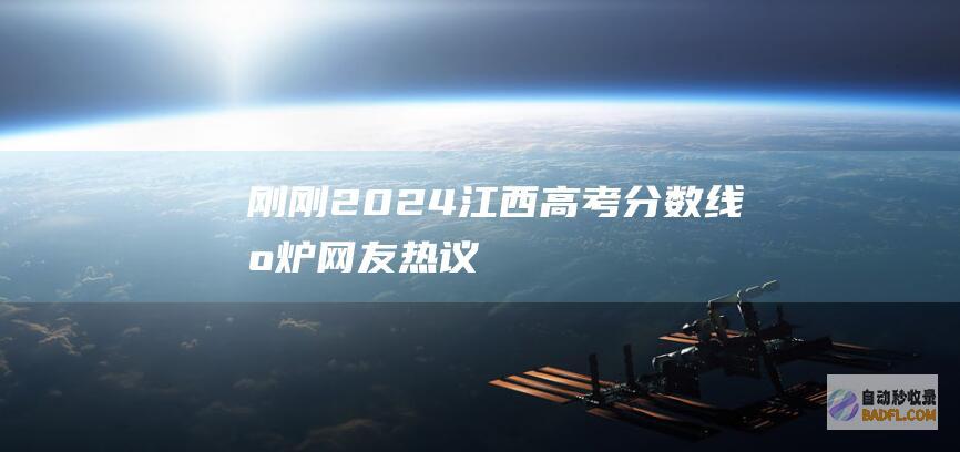 刚刚！2024江西高考分数线出炉！网友热议 (刚刚!2023广东高考分数线公布!多少分可以上中山大学?)