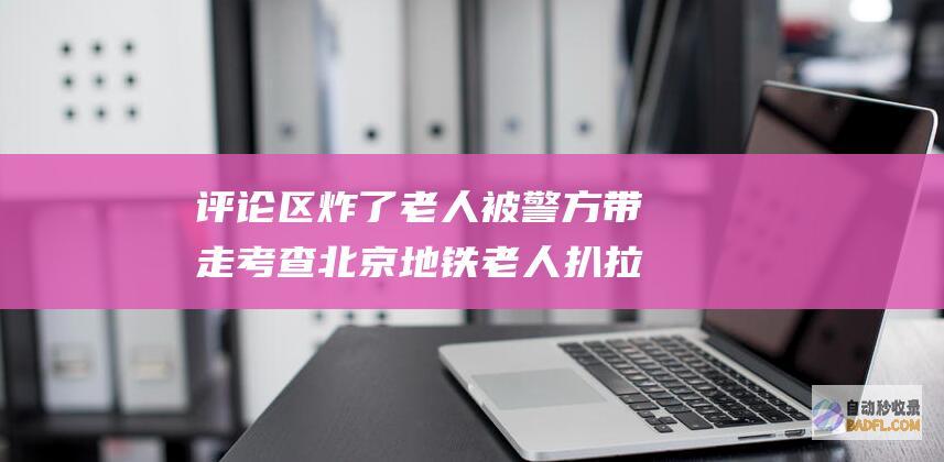 评论区炸了 老人被警方带走考查 北京地铁老人扒拉男性大腿后续 (评论区炸了的说说)