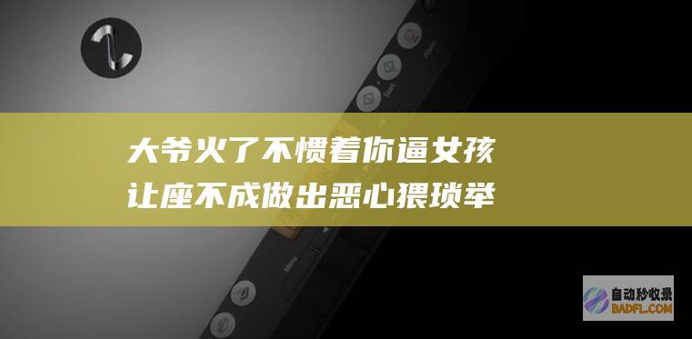 大爷火了 不惯着你 逼女孩让座不成做出恶心猥琐举措 警方通报 (很火的大爷)