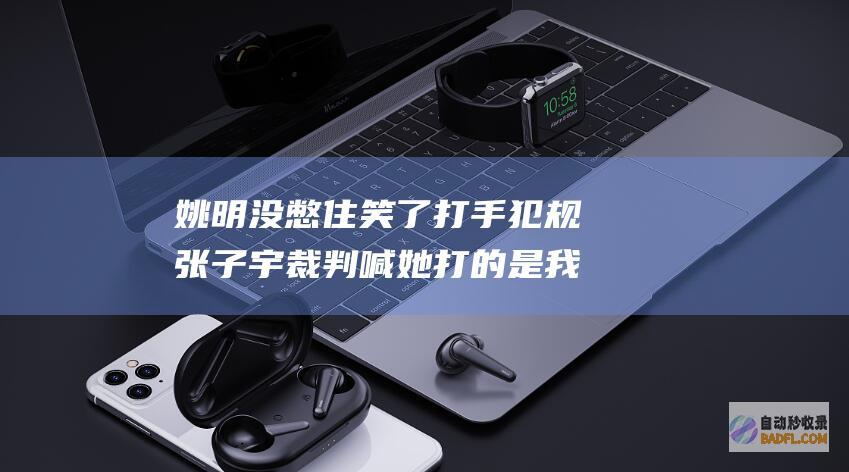 姚明没憋住笑了 打手犯规 张子宇 裁判喊 她打的是我的腿！ (姚明没憋住笑的图片)