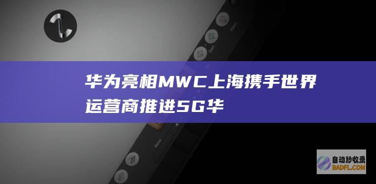 华为亮相MWC上海 携手世界运营商推进5G (华为亮相世界电信日大会)