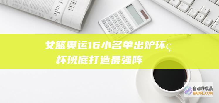 女篮奥运16小名单出炉!环球杯班底打造最强阵容 刘禹彤梦碎巴黎 (女篮奥运16人大名单)