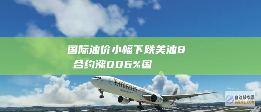 国际油价小幅下跌 美油8月合约涨0.06% (国际油价小幅下跌,美油5月合约跌0.31%)