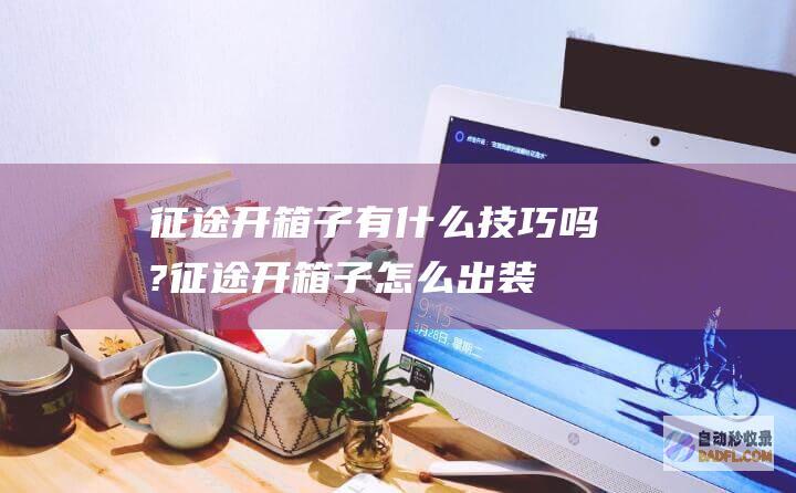 征途开箱子有什么技巧吗? (征途开箱子怎么出装备多)