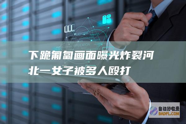 下跪 匍匐 画面曝光！ 炸裂！河北一女子被多人殴打霸凌 喝尿 (下跪匍匐画面图片)