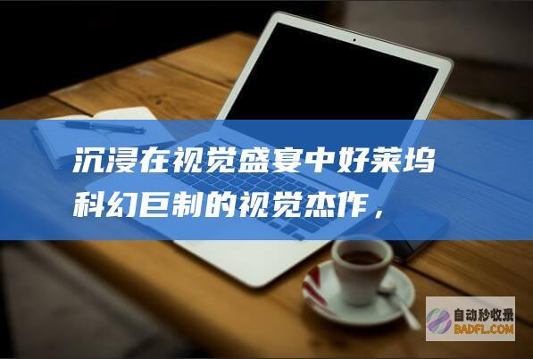 沉浸在视觉盛宴中：好莱坞科幻巨制的视觉杰作，带来难以置信的奇观和身临其境的体验 (沉浸在视觉盛宴中)