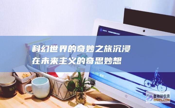 科幻世界的奇妙之旅：沉浸在未来主义的奇思妙想中 (科幻世界的奇幻冒险)
