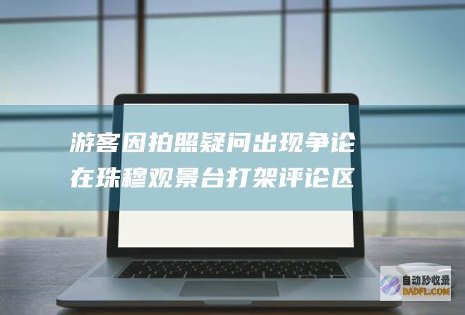 游客因拍照疑问出现争论 在珠穆观景台打架 评论区网友炸锅了 (游客因拍照疑似被抓)