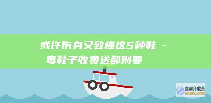 或许伤身又致癌！这5种鞋子 毒鞋子 收费送都别要 遭曝光 (或许伤身又致命的英文)