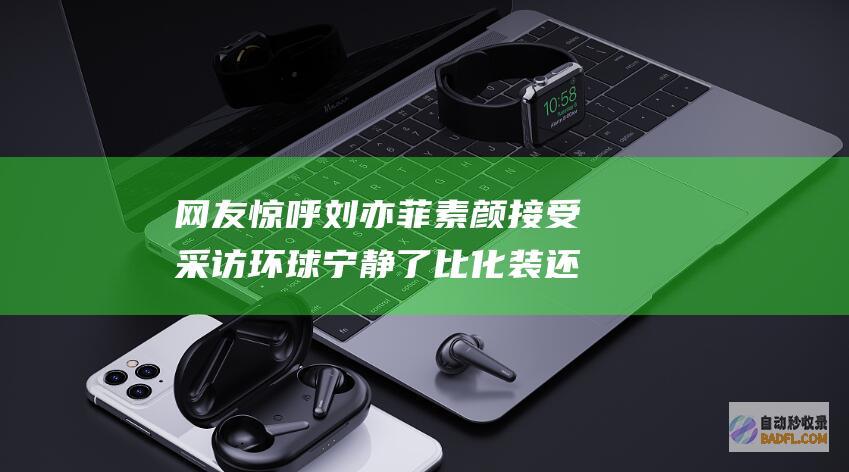 网友惊呼 刘亦菲素颜接受采访 环球宁静了 比化装还难看 (网友惊呼刘亦菲视频)