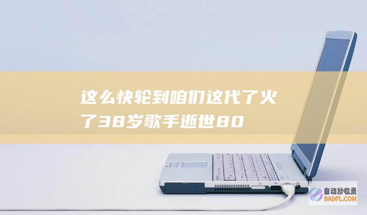 这么快轮到咱们这代了 火了！38岁歌手逝世 80后网友却坐不住 (这么快就走到了尽头是什么歌曲)