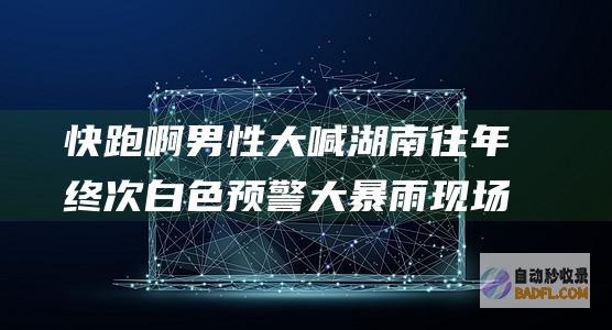 快跑啊男性大喊湖南往年终次白色预警大暴雨现场