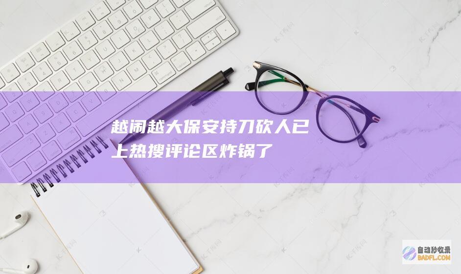 越闹越大！保安持刀砍人已上热搜 评论区炸锅了 (越闹越凶)