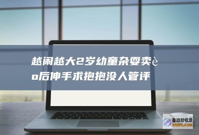 越闹越大 2岁幼童杂耍卖艺后伸手求抱抱 没人管 评论区炸锅 (宝宝越大越闹人怎么回事)
