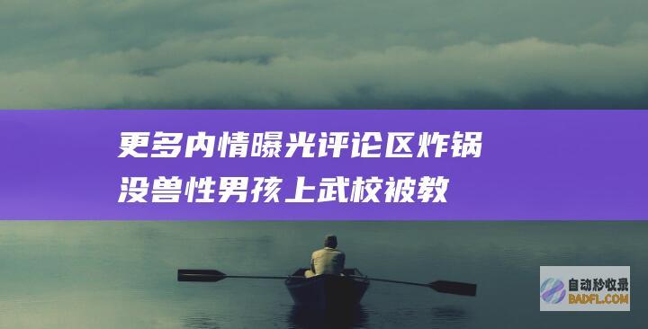 更多内情曝光评论区炸锅 没兽性！男孩上武校被教练打成精气阻碍 (更多内情曝光怎么办)