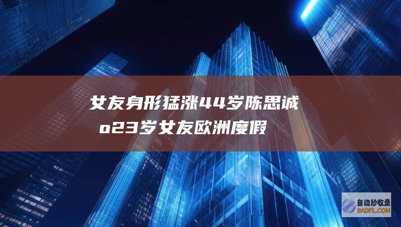 女友身形猛涨 44岁陈思诚携23岁女友欧洲度假 比佟丽娅壮实许多 (女友身形猛涨怎么回事)