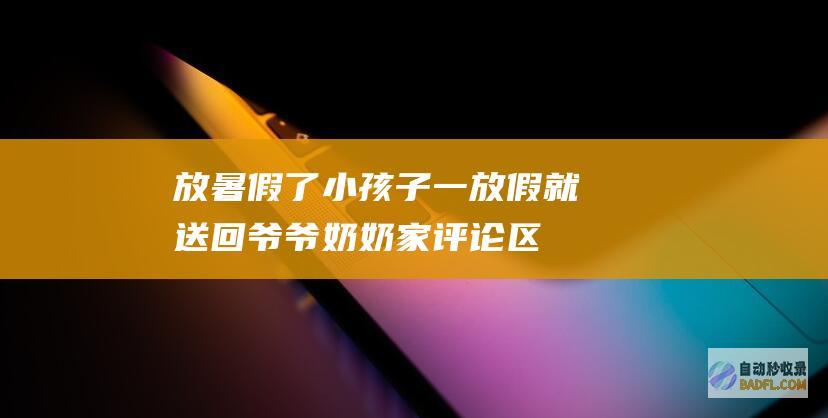 放暑假了！小孩子一放假就送回爷爷奶奶家 评论区太疯狂了吧 (放暑假了小区对孩子的安全温馨提示)