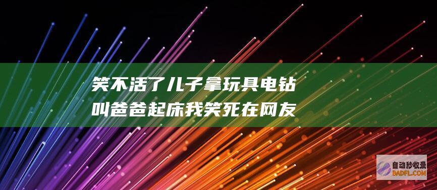 笑不活了 儿子拿玩具电钻叫爸爸起床 我笑死在网友评论 (笑不活了儿子表情包)