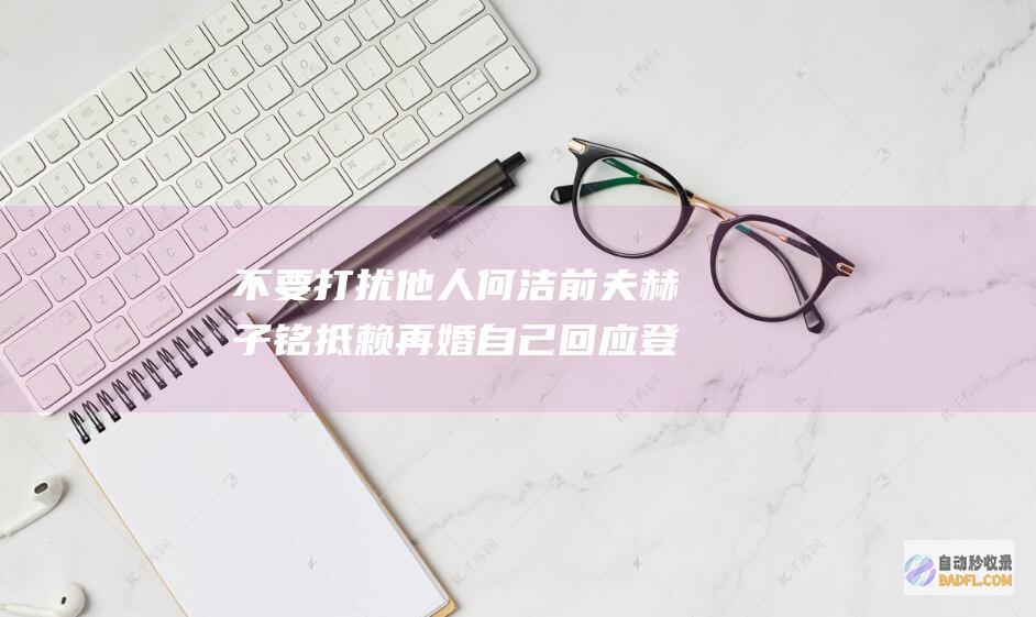 不要打扰他人 何洁前夫赫子铭抵赖再婚 自己回应 登热搜