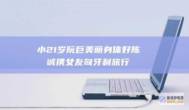 小21岁阮巨美丽身体好 陈思诚携女友匈牙利旅行 入住2k一晚酒店 (阮巨年龄)