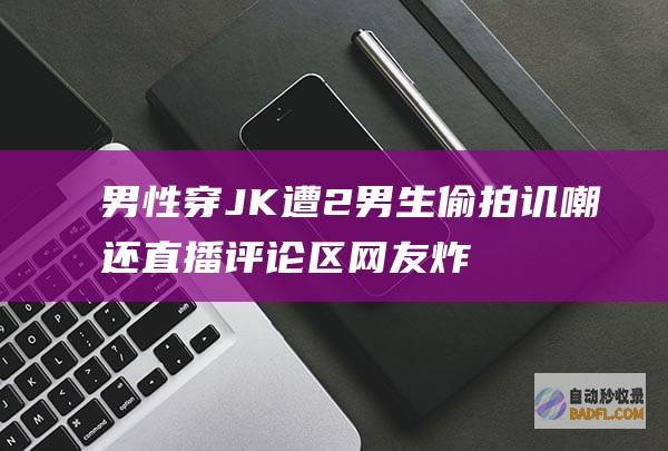 男性穿JK遭2男生偷拍讥嘲还直播 评论区网友炸锅了！ 真气人