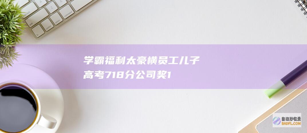 学霸福利太豪横！ 员工儿子高考718分 公司奖10万 网友笑称 (学霸福宝)